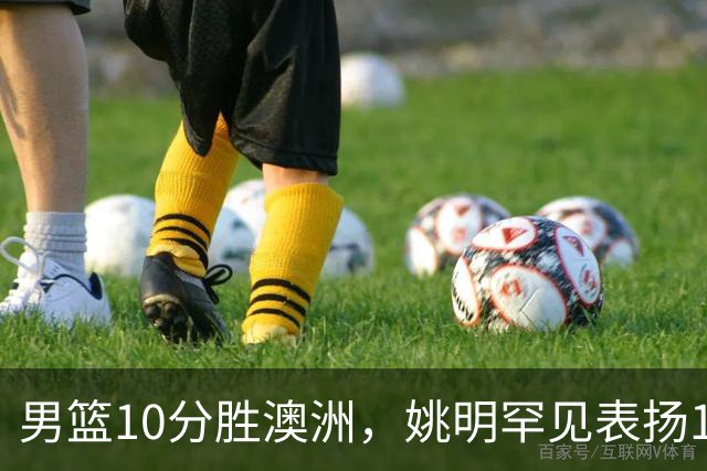 男篮10分胜澳洲，姚明罕见表扬1人像诺维茨基，20年噩梦终于醒了